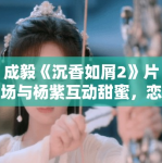 成毅《沉香如屑2》片场与杨紫互动甜蜜，恋情再引热议！