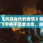 《纯真年代的爱情》陈飞宇孙千温柔治愈，满屏爱意！