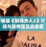 杨幂《斛珠夫人2》片场与陈伟霆互动亲密，恋情话题再升温！