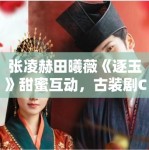 张凌赫田曦薇《逐玉》甜蜜互动，古装剧CP营销新策略？
