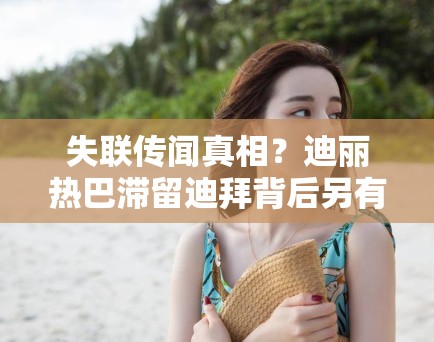 失联传闻真相？迪丽热巴滞留迪拜背后另有隐情，PG娱乐：不只是航班延误那么简单