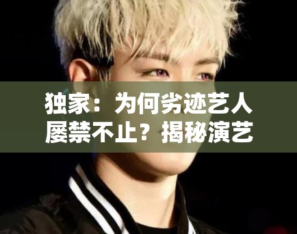 独家：为何劣迹艺人屡禁不止？揭秘演艺圈背后的“侥幸心理”