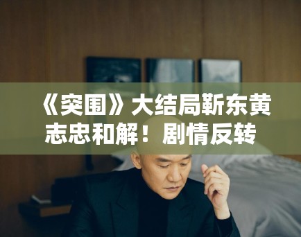 《突围》大结局靳东黄志忠和解！剧情反转引观众热议