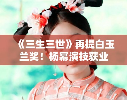 《三生三世》再提白玉兰奖！杨幂演技获业内高度认可