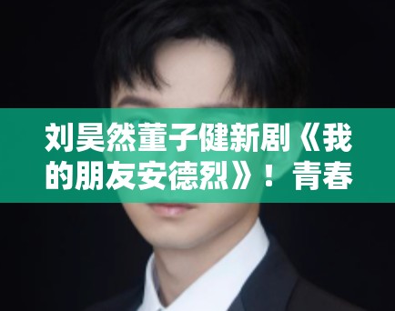 刘昊然董子健新剧《我的朋友安德烈》！青春故事引80后共鸣