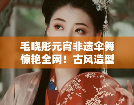 毛晓彤元宵非遗伞舞惊艳全网！古风造型美到窒息