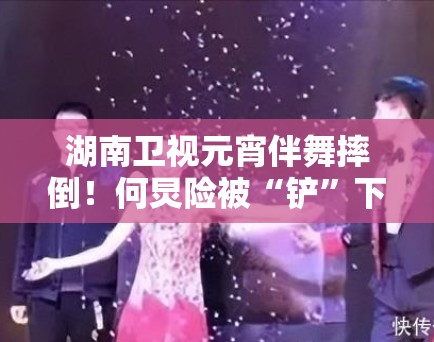 湖南卫视元宵伴舞摔倒！何炅险被“铲”下场，网友：太惊险