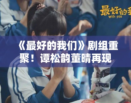 《最好的我们》剧组重聚！谭松韵董晴再现“耿耿贝塔”名场面