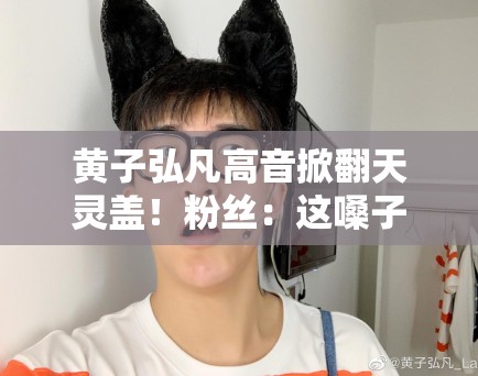 黄子弘凡高音掀翻天灵盖！粉丝：这嗓子是“核武器”吧？