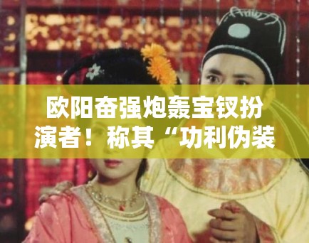 欧阳奋强炮轰宝钗扮演者！称其“功利伪装”隔空互怼升级