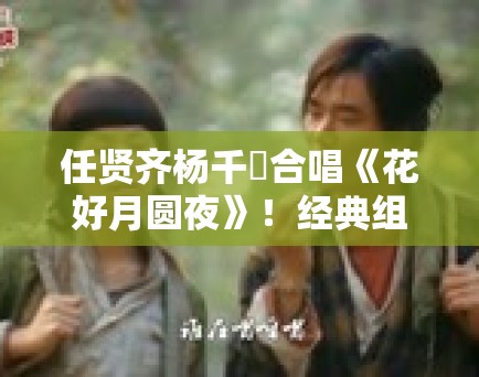 任贤齐杨千嬅合唱《花好月圆夜》！经典组合引回忆杀