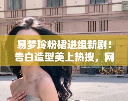 易梦玲粉裙进组新剧！告白造型美上热搜，网友：这谁能扛住？