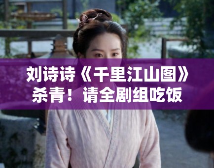 刘诗诗《千里江山图》杀青！请全剧组吃饭被赞“人美心善”