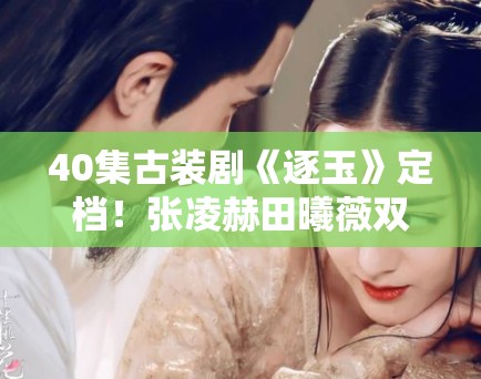 40集古装剧《逐玉》定档！张凌赫田曦薇双强组合引期待