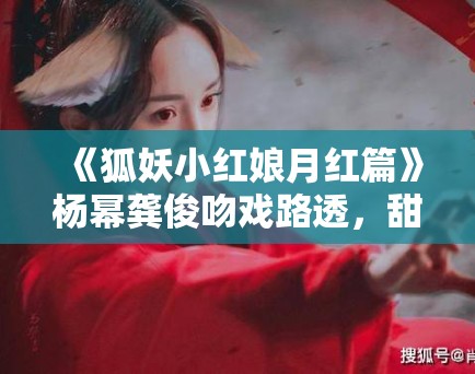 《狐妖小红娘月红篇》杨幂龚俊吻戏路透，甜度超标引CP粉尖叫