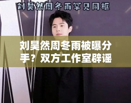 刘昊然周冬雨被曝分手？双方工作室辟谣：“假的，勿传”