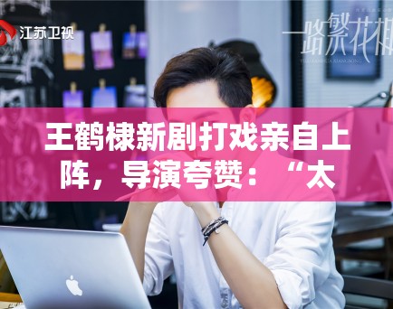 王鹤棣新剧打戏亲自上阵，导演夸赞：“太拼了，未来可期”