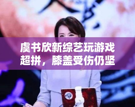 虞书欣新综艺玩游戏超拼，膝盖受伤仍坚持录制，敬业态度获赞