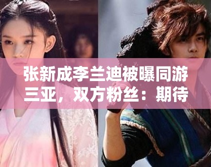 张新成李兰迪被曝同游三亚，双方粉丝：期待合作，别乱猜