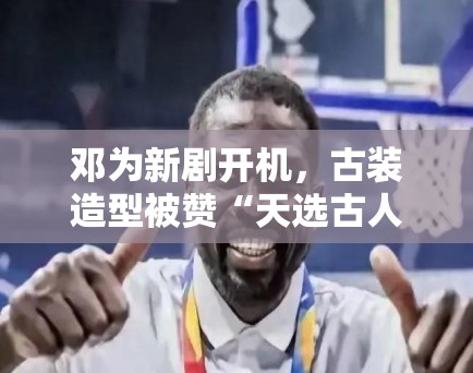 邓为新剧开机，古装造型被赞“天选古人”，粉丝：期待播出