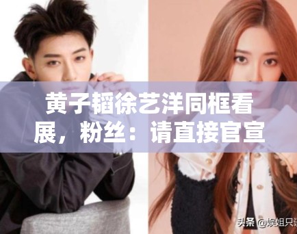 黄子韬徐艺洋同框看展，粉丝：请直接官宣恋情，别藏着掖着了