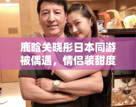 鹿晗关晓彤日本同游被偶遇，情侣装甜度超标引CP粉狂喜