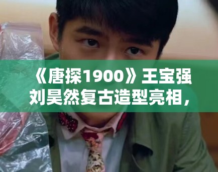 《唐探1900》王宝强刘昊然复古造型亮相，年代感拉满被赞“神还原”