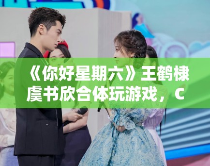 《你好星期六》王鹤棣虞书欣合体玩游戏，CP粉狂喜刷屏