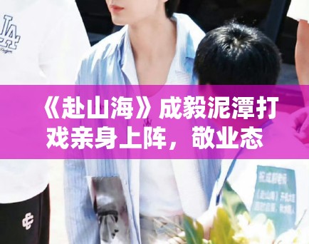 《赴山海》成毅泥潭打戏亲身上阵，敬业态度获剧组盛赞