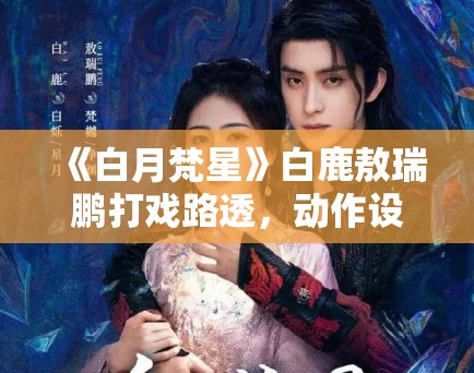 《白月梵星》白鹿敖瑞鹏打戏路透，动作设计获武术指导点赞