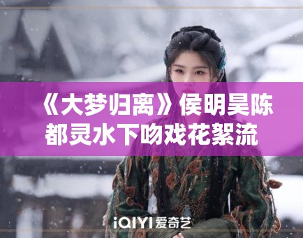 《大梦归离》侯明昊陈都灵水下吻戏花絮流出，网友直呼“神仙颜值”