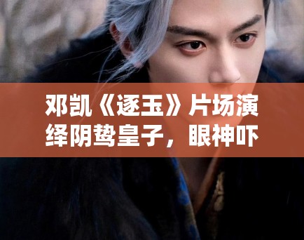 邓凯《逐玉》片场演绎阴鸷皇子，眼神吓人！