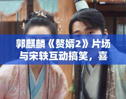 郭麒麟《赘婿2》片场与宋轶互动搞笑，喜剧作品市场分析！