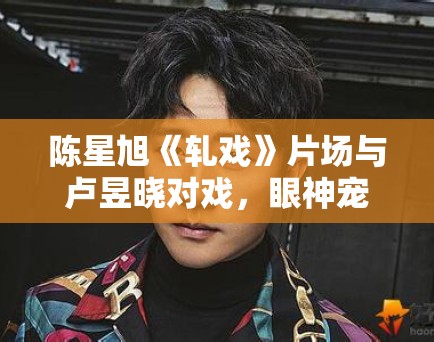 陈星旭《轧戏》片场与卢昱晓对戏，眼神宠溺！