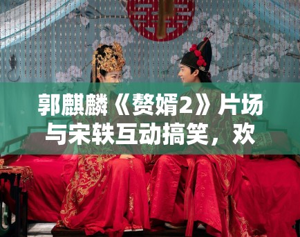 郭麒麟《赘婿2》片场与宋轶互动搞笑，欢乐不断！