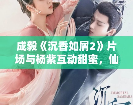 成毅《沉香如屑2》片场与杨紫互动甜蜜，仙侠剧市场分析！