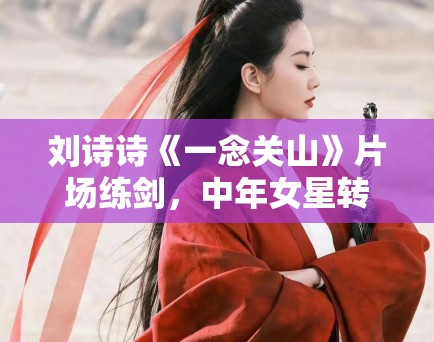 刘诗诗《一念关山》片场练剑，中年女星转型之路分析！