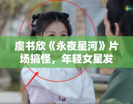 虞书欣《永夜星河》片场搞怪,年轻女星发展路径探讨! 虞书欣《永夜星河》片场搞怪,年轻女星发展路径探讨!