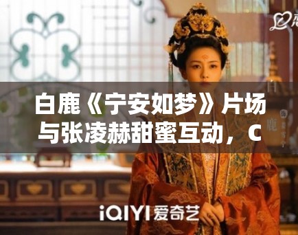 白鹿《宁安如梦》片场与张凌赫甜蜜互动，CP经济新观察！