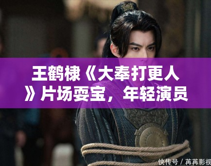 王鹤棣《大奉打更人》片场耍宝，年轻演员形象管理引讨论！