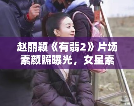 赵丽颖《有翡2》片场素颜照曝光，女星素颜话题再引热议！