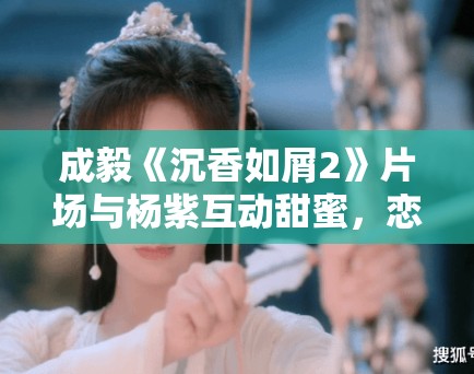 成毅《沉香如屑2》片场与杨紫互动甜蜜，恋情再引热议！