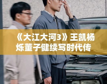 《大江大河3》王凯杨烁董子健续写时代传奇！