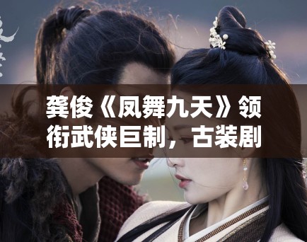 龚俊《凤舞九天》领衔武侠巨制，古装剧市场新风向？