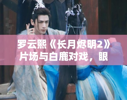 罗云熙《长月烬明2》片场与白鹿对戏，眼神拉丝！