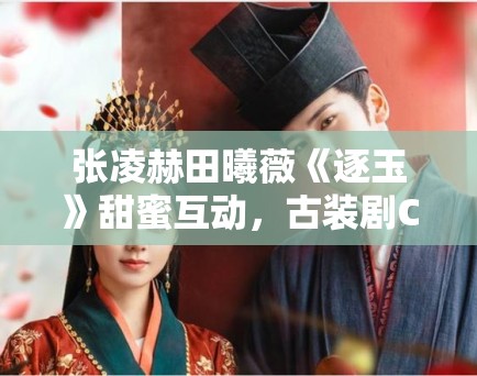 张凌赫田曦薇《逐玉》甜蜜互动，古装剧CP营销新策略？