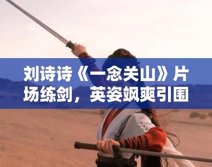 刘诗诗《一念关山》片场练剑，英姿飒爽引围观！
