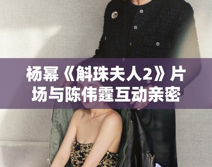 杨幂《斛珠夫人2》片场与陈伟霆互动亲密,恋情再引猜测! 杨幂《斛珠夫人2》片场与陈伟霆互动亲密,恋情再引猜测!