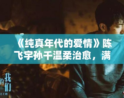 《纯真年代的爱情》陈飞宇孙千温柔治愈，满屏爱意！