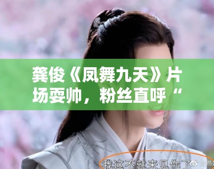 龚俊《凤舞九天》片场耍帅，粉丝直呼“太撩了”！